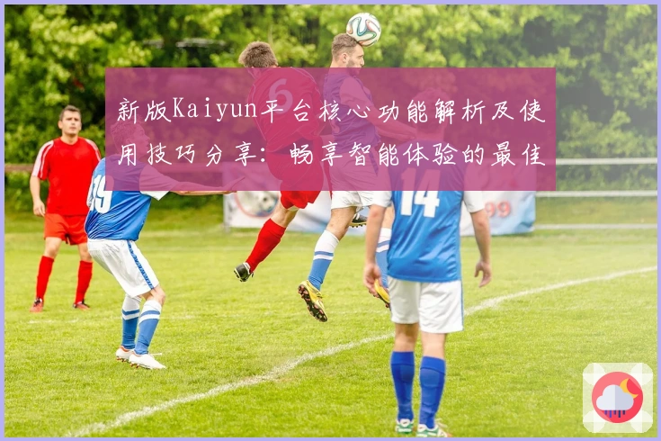 新版Kaiyun平台核心功能解析及使用技巧分享：畅享智能体验的最佳入口推荐